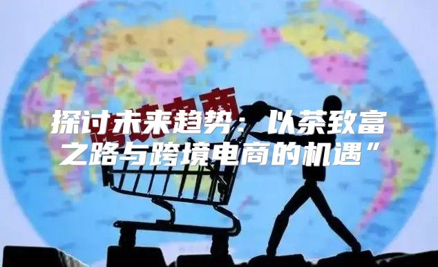 探讨未来趋势：以茶致富之路与跨境电商的机遇”