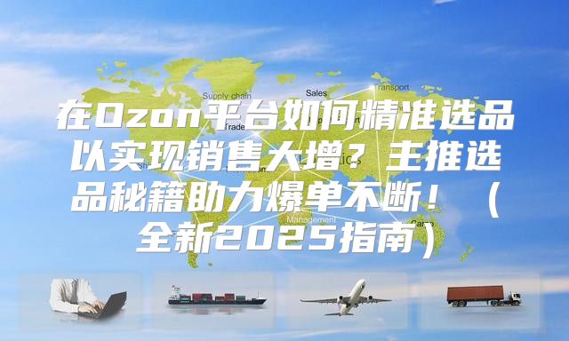 在Ozon平台如何精准选品以实现销售大增？主推选品秘籍助力爆单不断！全新2025指南
