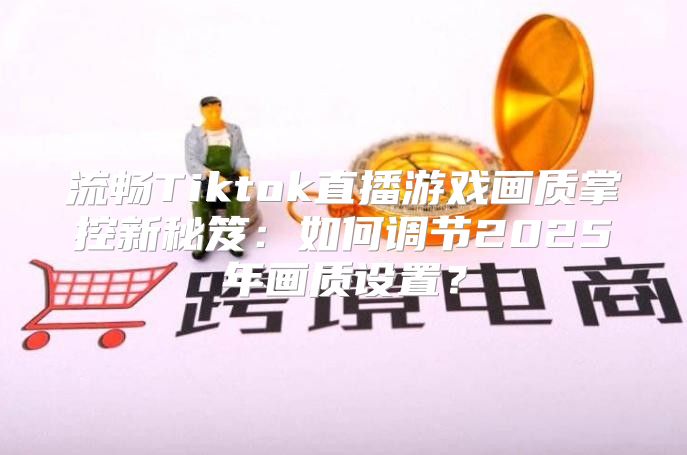 流畅Tiktok直播游戏画质掌控新秘笈：如何调节2025年画质设置？