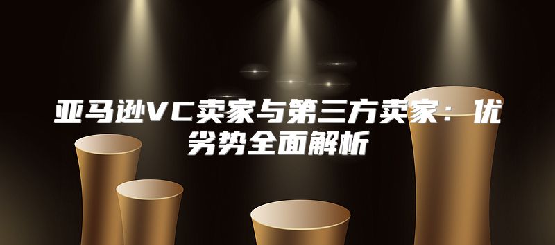 亚马逊VC卖家与第三方卖家：优劣势全面解析