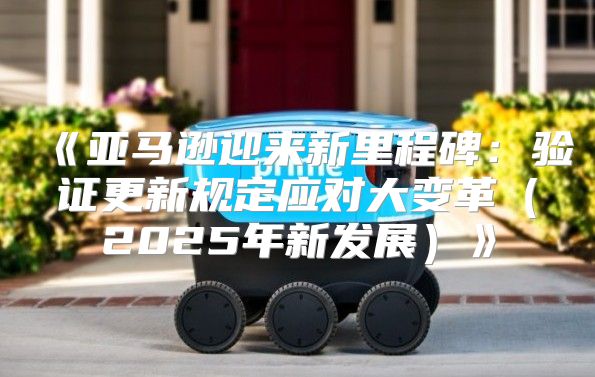 亚马逊迎来新里程碑：验证更新规定应对大变革2025年新发展