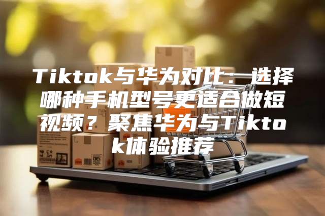 Tiktok与华为对比：选择哪种手机型号更适合做短视频？聚焦华为与Tiktok体验推荐