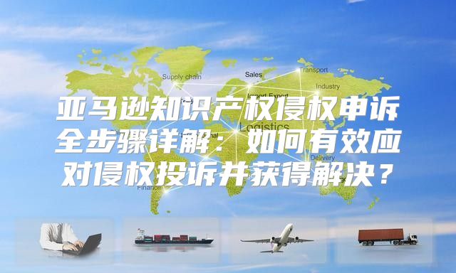 亚马逊知识产权侵权申诉全步骤详解：如何有效应对侵权投诉并获得解决？