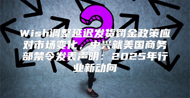 Wish调整延迟发货罚金政策应对市场变化，中兴就美国商务部禁令发表声明：2025年行业新动向
