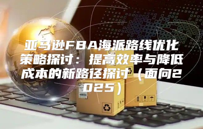 亚马逊FBA海派路线优化策略探讨：提高效率与降低成本的新路径探讨面向2025
