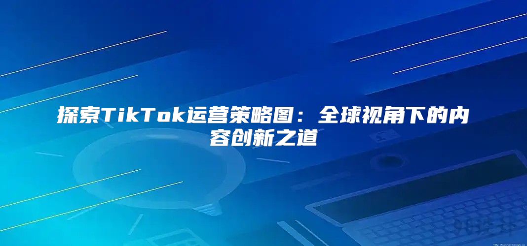 探索TikTok运营策略图：全球视角下的内容创新之道