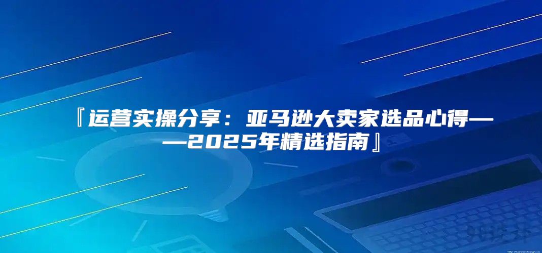 『运营实操分享：亚马逊大卖家选品心得——2025年精选指南』