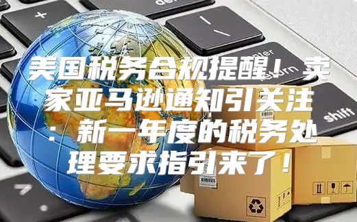 美国税务合规提醒！卖家亚马逊通知引关注：新一年度的税务处理要求指引来了！
