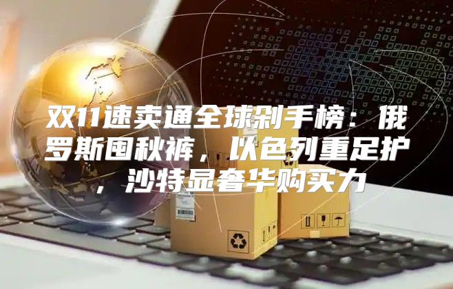 双11速卖通全球剁手榜：俄罗斯囤秋裤，以色列重足护，沙特显奢华购买力