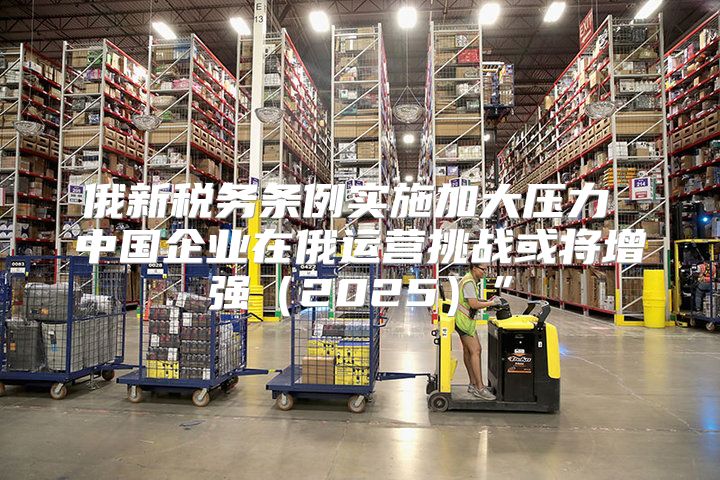 俄新税务条例实施加大压力 中国企业在俄运营挑战或将增强2025”