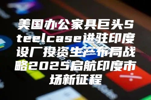 美国办公家具巨头Steelcase进驻印度设厂投资生产布局战略2025启航印度市场新征程