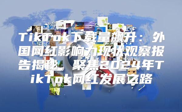 TikTok下载量飙升：外国网红影响力现状观察报告揭秘，聚焦2025年TikTok网红发展之路