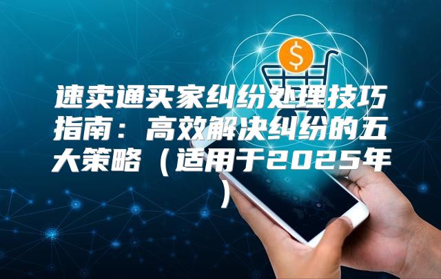 速卖通买家纠纷处理技巧指南：高效解决纠纷的五大策略适用于2025年