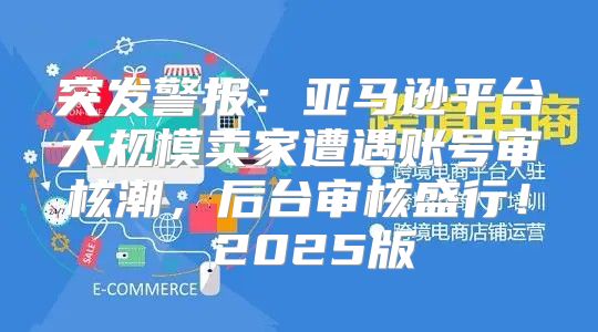 突发警报：亚马逊平台大规模卖家遭遇账号审核潮，后台审核盛行！ 2025版