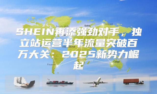 SHEIN再添强劲对手，独立站运营半年流量突破百万大关：2025新势力崛起