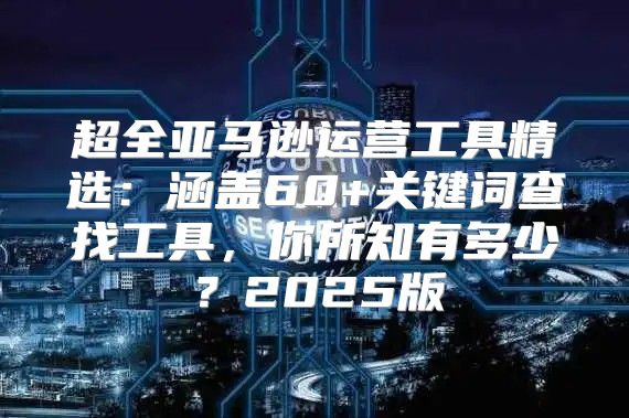 超全亚马逊运营工具精选：涵盖60+关键词查找工具，你所知有多少？2025版
