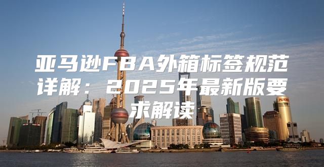亚马逊FBA外箱标签规范详解：2025年最新版要求解读