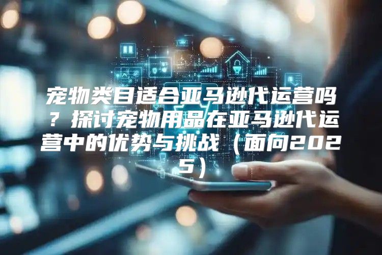 宠物类目适合亚马逊代运营吗？探讨宠物用品在亚马逊代运营中的优势与挑战面向2025