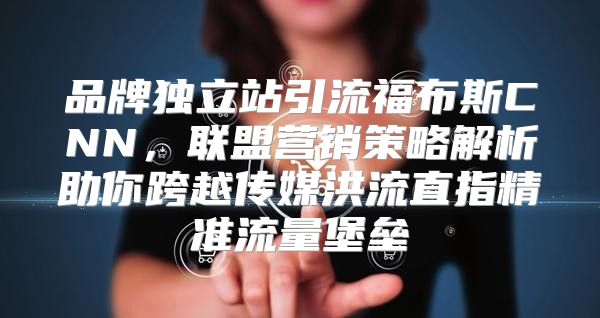 品牌独立站引流福布斯CNN，联盟营销策略解析助你跨越传媒洪流直指精准流量堡垒