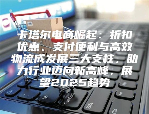 卡塔尔电商崛起：折扣优惠、支付便利与高效物流成发展三大支柱，助力行业迈向新高峰，展望2025趋势