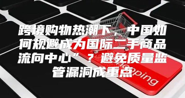 跨境购物热潮下，中国如何规避成为国际二手商品流向中心”？避免质量监管漏洞成重点