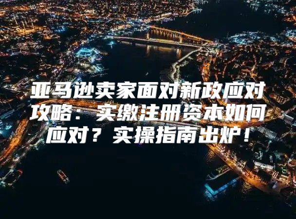 亚马逊卖家面对新政应对攻略：实缴注册资本如何应对？实操指南出炉！