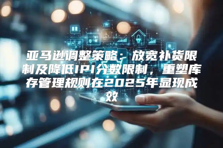 亚马逊调整策略：放宽补货限制及降低IPI分数限制，重塑库存管理规则在2025年显现成效