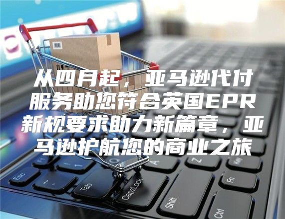 从四月起，亚马逊代付服务助您符合英国EPR新规要求助力新篇章，亚马逊护航您的商业之旅