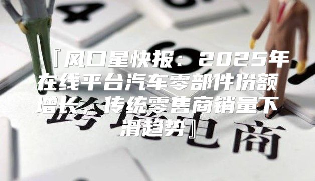 『风口星快报：2025年在线平台汽车零部件份额增长，传统零售商销量下滑趋势』