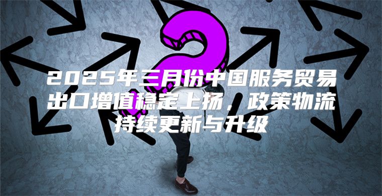 2025年三月份中国服务贸易出口增值稳定上扬，政策物流持续更新与升级