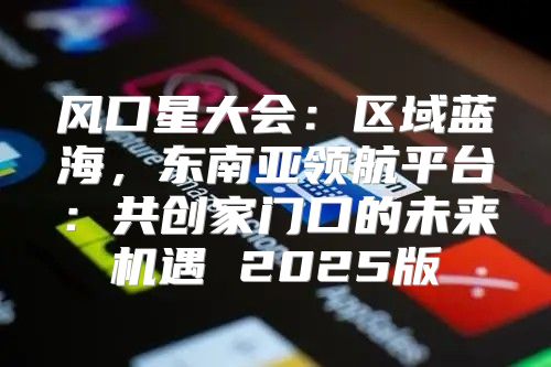 风口星大会：区域蓝海，东南亚领航平台：共创家门口的未来机遇 2025版