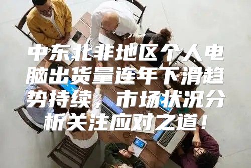 中东北非地区个人电脑出货量连年下滑趋势持续，市场状况分析关注应对之道！