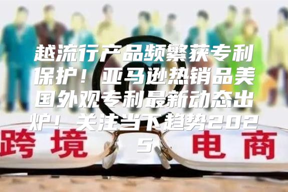 越流行产品频繁获专利保护！亚马逊热销品美国外观专利最新动态出炉！关注当下趋势2025