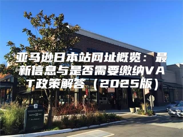 亚马逊日本站网址概览：最新信息与是否需要缴纳VAT政策解答2025版