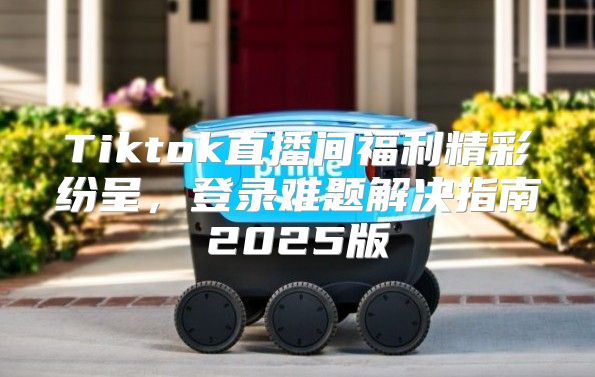 Tiktok直播间福利精彩纷呈，登录难题解决指南2025版