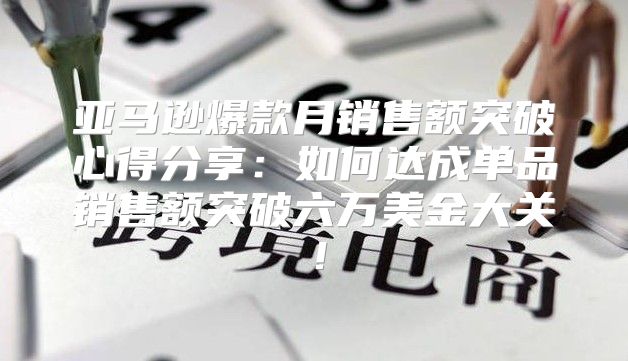 亚马逊爆款月销售额突破心得分享：如何达成单品销售额突破六万美金大关！