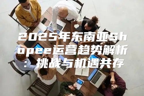 2025年东南亚Shopee运营趋势解析：挑战与机遇共存