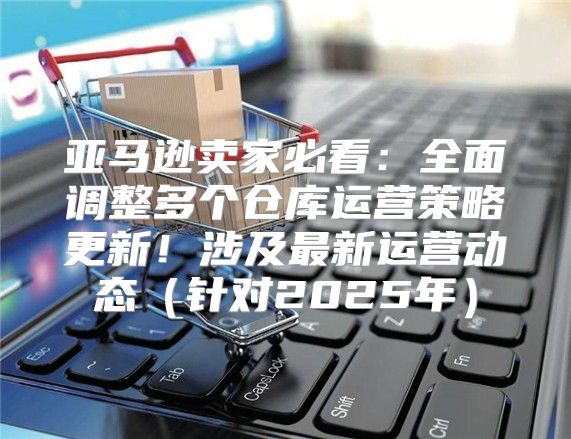 亚马逊卖家必看：全面调整多个仓库运营策略更新！涉及最新运营动态针对2025年