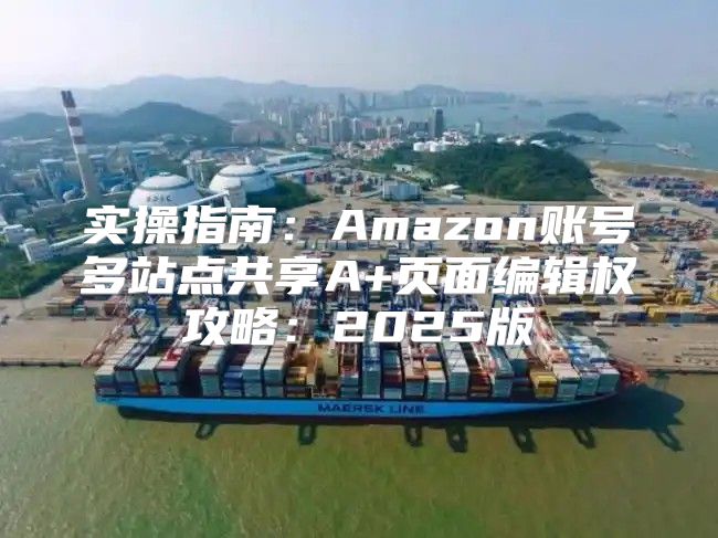 实操指南：Amazon账号多站点共享A+页面编辑权攻略：2025版