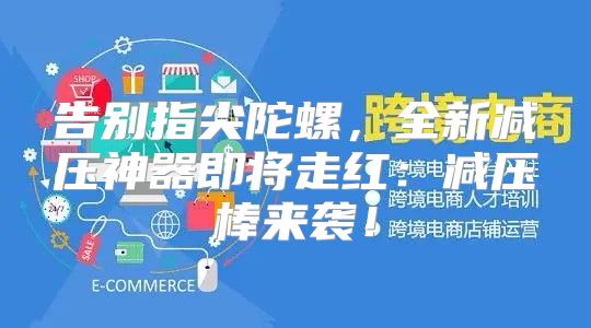 告别指尖陀螺，全新减压神器即将走红：减压棒来袭！
