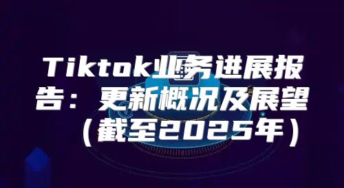 Tiktok业务进展报告：更新概况及展望截至2025年