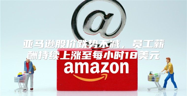 亚马逊股价跌势不减，员工薪酬持续上涨至每小时18美元