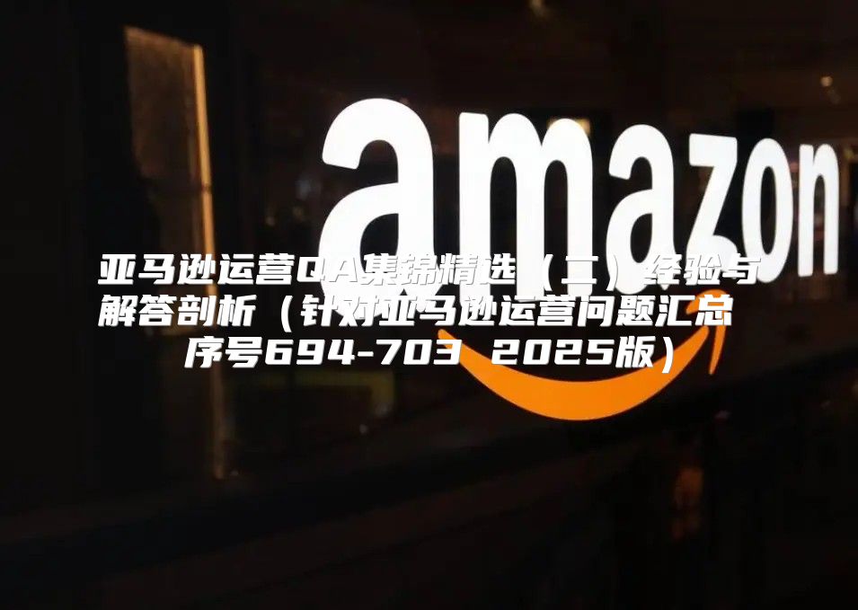 亚马逊运营QA集锦精选二经验与解答剖析针对亚马逊运营问题汇总 序号694-703 2025版