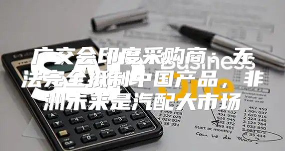 广交会印度采购商：无法完全抵制中国产品，非洲未来是汽配大市场