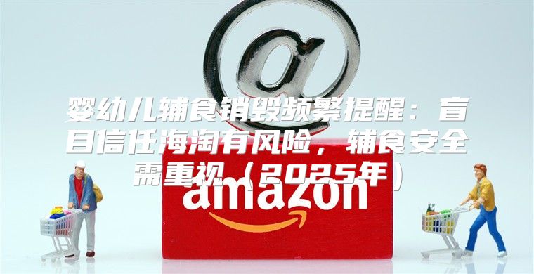 婴幼儿辅食销毁频繁提醒：盲目信任海淘有风险，辅食安全需重视2025年