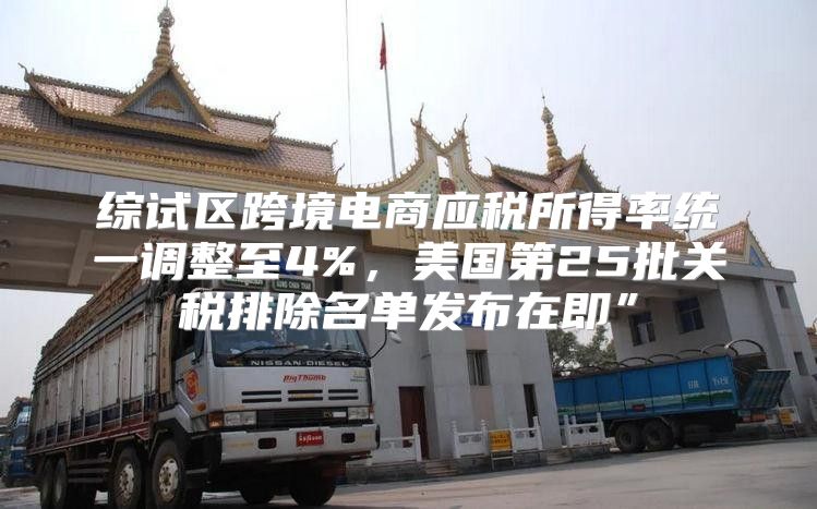 综试区跨境电商应税所得率统一调整至4%，美国第25批关税排除名单发布在即”