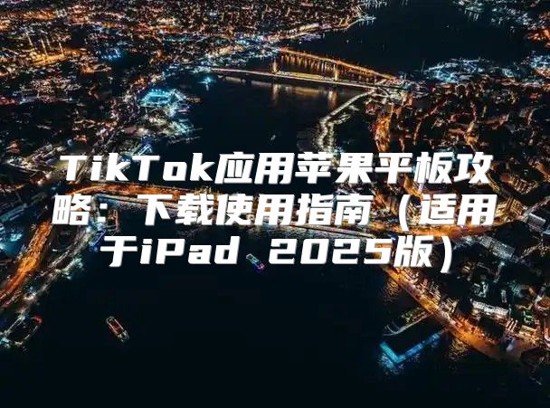 TikTok应用苹果平板攻略：下载使用指南适用于iPad 2025版