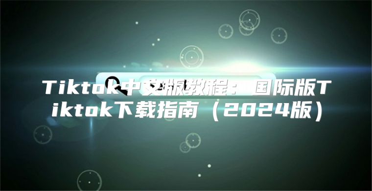 Tiktok中文版教程：国际版Tiktok下载指南2025版