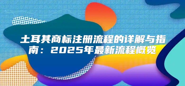 土耳其商标注册流程的详解与指南：2025年最新流程概览