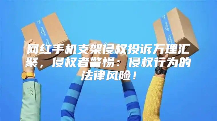 网红手机支架侵权投诉万理汇聚，侵权者警惕：侵权行为的法律风险！